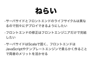 ねらい
•サーバサイドとフロントエンドのライフサイクルは異な
るので別々にデプロイできるようにしたい
•フロントエンドの修正はフロントエンジニアだけで完結
したい
•サーバサイドはScalaで固く、フロントエンドは
JavaScriptやテンプレートエンジンで柔らかく作ること
で両者のメリットを活かせる
 