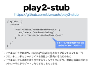play2-stub
• リクエストを受け取り、routingやstubbingを行うフロントコントローラ
• フロントエンドとサーバサイドを分離して開発するためのもの
• リクエストやレスポンスを加工するフィルタを挟んだり、複雑な処理は別のコ
ントローラにデリゲートしたりすることもできる
play2stub {!
routes: [!
{!
"GET /author/~authorName/books" {!
template = "author-biology"!
data = "authors/:authorName.json"!
}!
}!
]!
}
https://github.com/bizreach/play2-stub
リモートAPIを呼び出す代わりに
静的なJSONでレンダリング
 
