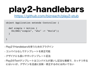 play2-handlebars
• Play2でHandlebarsを使うためのプラグイン
• コンパイルなしでテンプレートを修正可能
• デザイナにも扱いやすいテンプレート記法
• Play2のTwirlテンプレートはコンパイルが遅いし記法も複雑で、カッチリ作る
にはいいが、デザインを迅速に反映・修正するのには向いてない
https://github.com/bizreach/play2-stub
object Application extends Controller {!
!
def simple = Action {!
Ok(HBS("simple", "who" -> "World"))!
}!
!
}
 