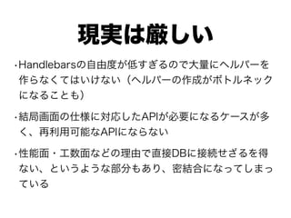 現実は厳しい
•Handlebarsの自由度が低すぎるので大量にヘルパーを
作らなくてはいけない（ヘルパーの作成がボトルネック
になることも）
•結局画面の仕様に対応したAPIが必要になるケースが多
く、再利用可能なAPIにならない
•性能面・工数面などの理由で直接DBに接続せざるを得
ない、というような部分もあり、密結合になってしまっ
ている
 