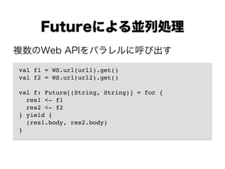 Futureによる並列処理
val f1 = WS.url(url1).get()!
val f2 = WS.url(url2).get()!
!
val f: Future[(String, String)] = for {!
res1 <- f1!
res2 <- f2!
} yield {!
(res1.body, res2.body)!
}
複数のWeb APIをパラレルに呼び出す
 