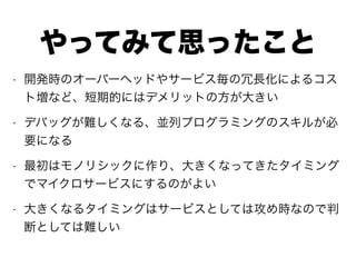 やってみて思ったこと
• 開発時のオーバーヘッドやサービス毎の冗長化によるコス
ト増など、短期的にはデメリットの方が大きい
• デバッグが難しくなる、並列プログラミングのスキルが必
要になる
• 最初はモノリシックに作り、大きくなってきたタイミング
でマイクロサービスにするのがよい
• 大きくなるタイミングはサービスとしては攻め時なので判
断としては難しい
 