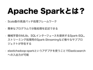 Apache Sparkとは？
• Scala製の高速バッチ処理フレームワーク
• 簡単なプログラムで分散処理を記述できる
• 機械学習のMLlib、SQLインターフェースを提供するSpark-SQL、
ストリーミング処理用のSpark-Streamingなど様々なサブプロ
ジェクトが存在する
• elastichadoop-sparkというアダプタを使うことでElasticsearch
への入出力が可能
 