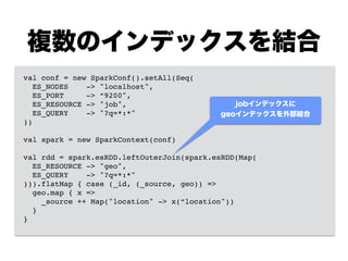 複数のインデックスを結合
val conf = new SparkConf().setAll(Seq(!
ES_NODES -> "localhost",!
ES_PORT -> “9200",!
ES_RESOURCE -> "job",!
ES_QUERY -> "?q=*:*"!
))!
!
val spark = new SparkContext(conf)!
!
val rdd = spark.esRDD.leftOuterJoin(spark.esRDD(Map(!
ES_RESOURCE -> "geo",!
ES_QUERY -> "?q=*:*"!
))).flatMap { case (_id, (_source, geo)) =>!
geo.map { x =>!
_source ++ Map("location" -> x(“location"))!
}!
}
jobインデックスに
geoインデックスを外部結合
 