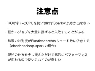 注意点
• I/Oが多いとCPUを使い切れずSparkの良さが出せない
• 細かいジョブを大量に投げると失敗することがある
• 処理の並列度がElasticsearchのシャード数に依存する
（elastichadoop-sparkの場合）
• 記述の仕方を少し変えただけで猛烈にパフォーマンス
が変わるので使いこなすのが難しい
 