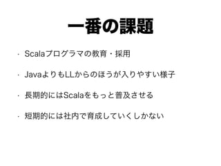 一番の課題
• Scalaプログラマの教育・採用
• JavaよりもLLからのほうが入りやすい様子
• 長期的にはScalaをもっと普及させる
• 短期的には社内で育成していくしかない
 