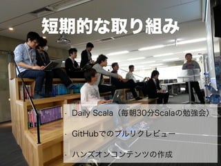 短期的な取り組み
• Daily Scala（毎朝30分Scalaの勉強会）
• GitHubでのプルリクレビュー
• ハンズオンコンテンツの作成
 