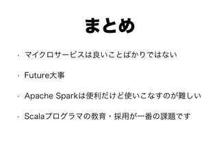 まとめ
• マイクロサービスは良いことばかりではない
• Future大事
• Apache Sparkは便利だけど使いこなすのが難しい
• Scalaプログラマの教育・採用が一番の課題です
 