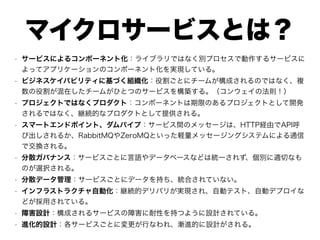 マイクロサービスとは？
• サービスによるコンポーネント化：ライブラリではなく別プロセスで動作するサービスに
よってアプリケーションのコンポーネント化を実現している。
• ビジネスケイパビリティに基づく組織化：役割ごとにチームが構成されるのではなく、複
数の役割が混在したチームがひとつのサービスを構築する。（コンウェイの法則！）
• プロジェクトではなくプロダクト：コンポーネントは期限のあるプロジェクトとして開発
されるではなく、継続的なプロダクトとして提供される。
• スマートエンドポイント、ダムパイプ：サービス間のメッセージは、HTTP経由でAPI呼
び出しされるか、RabbitMQやZeroMQといった軽量メッセージングシステムによる通信
で交換される。
• 分散ガバナンス：サービスごとに言語やデータベースなどは統一されず、個別に適切なも
のが選択される。
• 分散データ管理：サービスごとにデータを持ち、統合されていない。
• インフラストラクチャ自動化：継続的デリバリが実現され、自動テスト、自動デプロイな
どが採用されている。
• 障害設計：構成されるサービスの障害に耐性を持つように設計されている。
• 進化的設計：各サービスごとに変更が行なわれ、漸進的に設計がされる。
 