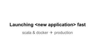 Launching <new application> fast
scala & docker ✈ production
 