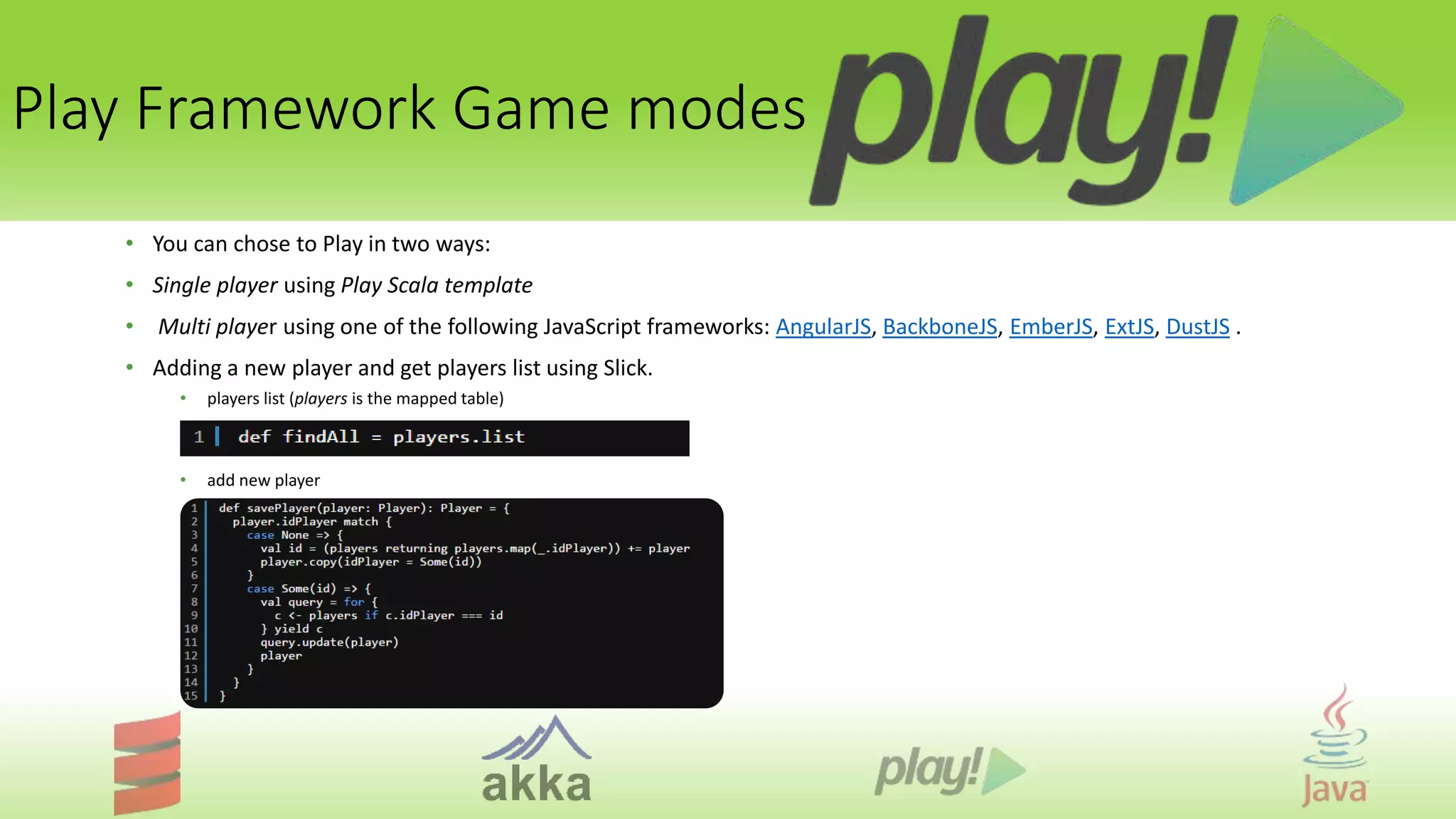 Play Framework Game modes
• You can chose to Play in two ways:
• Single player using Play Scala template
• Multi player using one of the following JavaScript frameworks: AngularJS, BackboneJS, EmberJS, ExtJS, DustJS .
• Adding a new player and get players list using Slick.
• players list (players is the mapped table)
• add new player
 