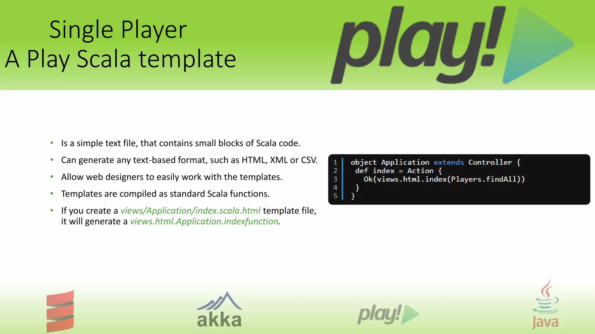 Single Player
A Play Scala template
• Is a simple text file, that contains small blocks of Scala code.
• Can generate any text-based format, such as HTML, XML or CSV.
• Allow web designers to easily work with the templates.
• Templates are compiled as standard Scala functions.
• If you create a views/Application/index.scala.html template file,
it will generate a views.html.Application.indexfunction.
 
