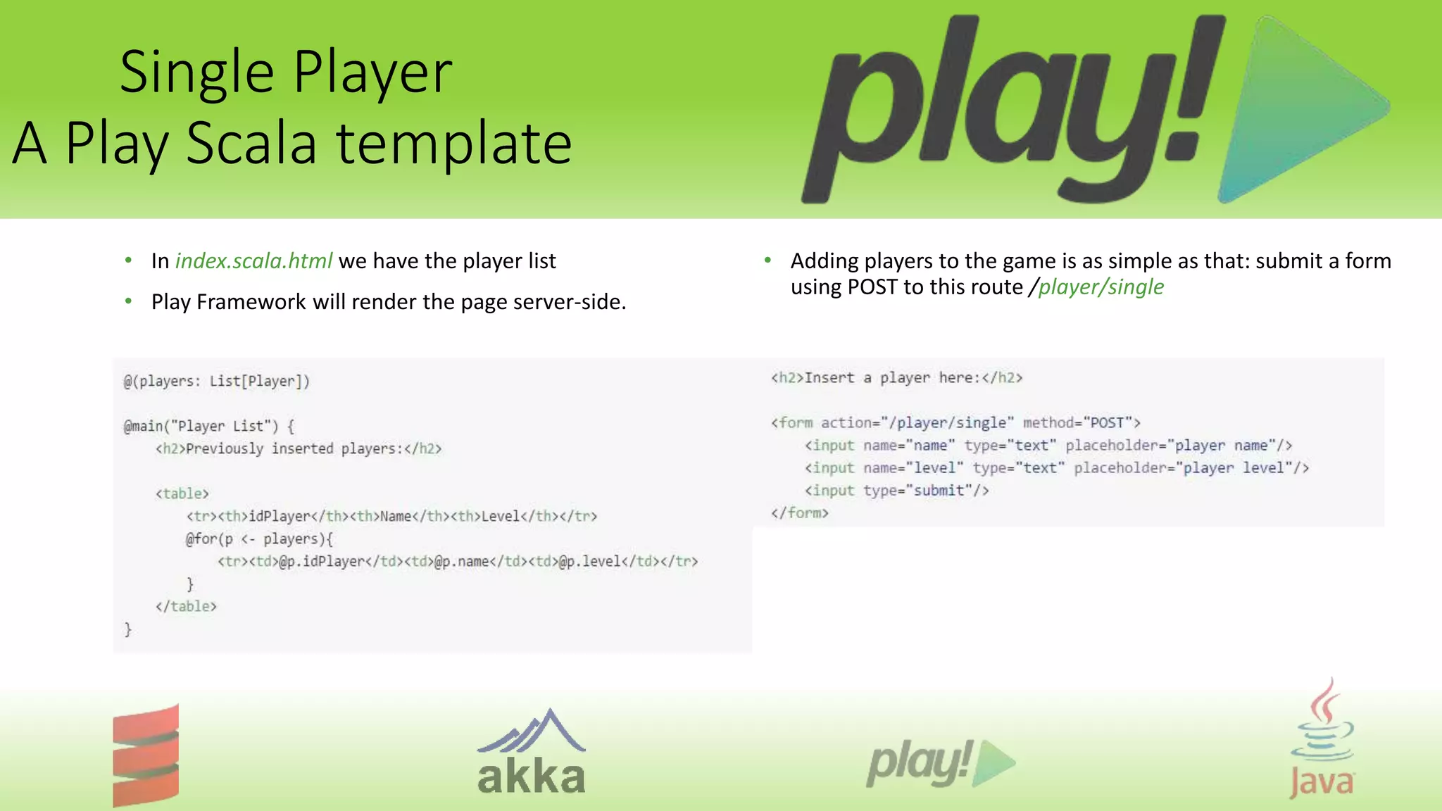 Single Player
A Play Scala template
• In index.scala.html we have the player list
• Play Framework will render the page server-side.
• Adding players to the game is as simple as that: submit a form
using POST to this route /player/single
 