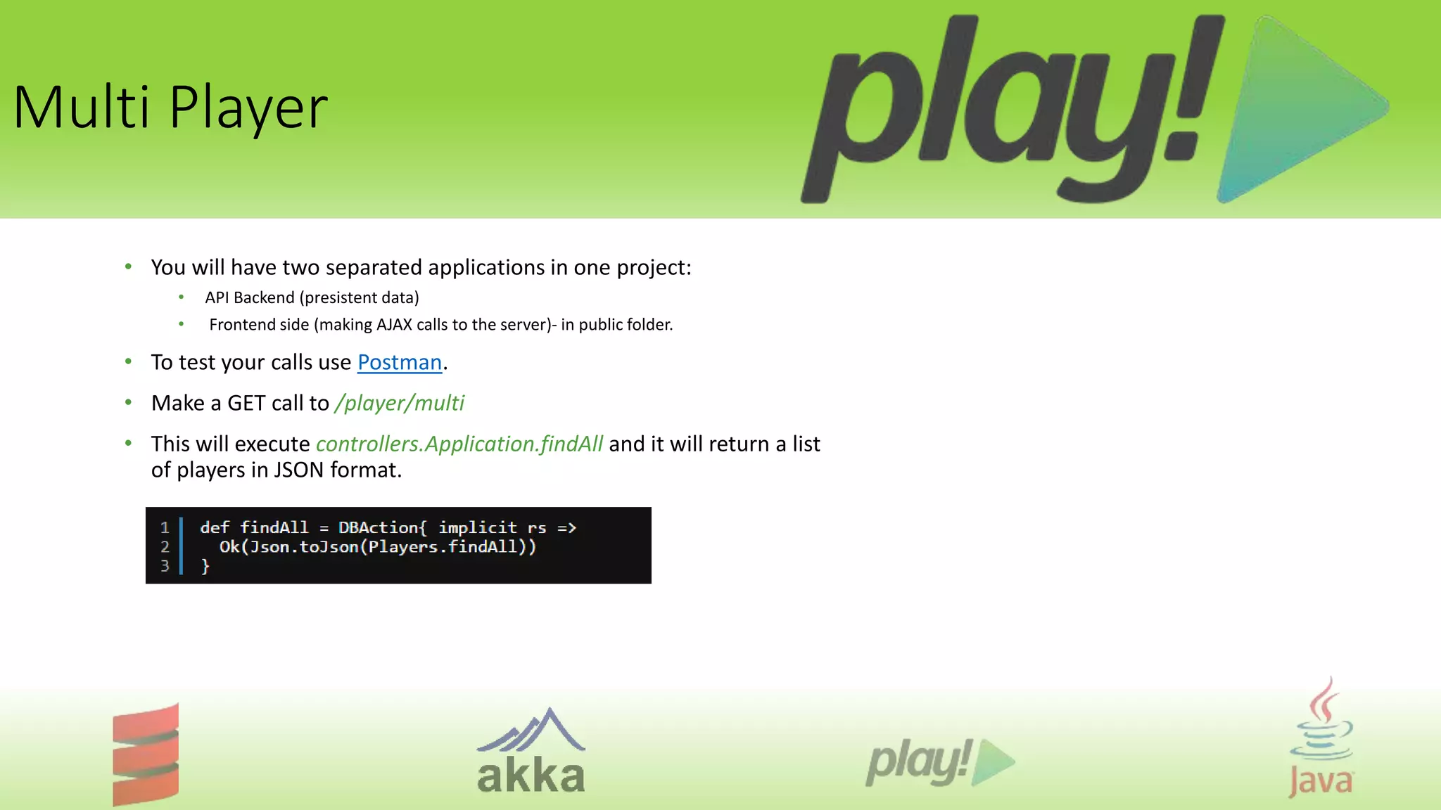 Multi Player
• You will have two separated applications in one project:
• API Backend (presistent data)
• Frontend side (making AJAX calls to the server)- in public folder.
• To test your calls use Postman.
• Make a GET call to /player/multi
• This will execute controllers.Application.findAll and it will return a list
of players in JSON format.
 
