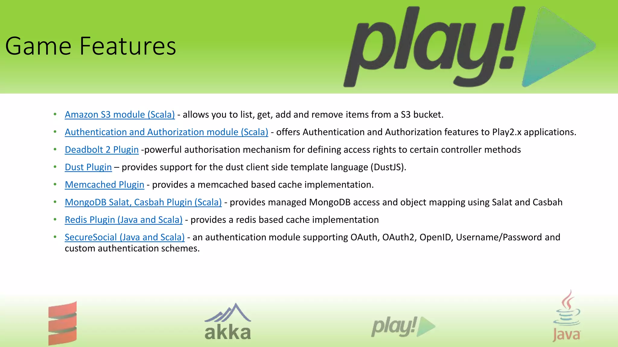 Game Features
• Amazon S3 module (Scala) - allows you to list, get, add and remove items from a S3 bucket.
• Authentication and Authorization module (Scala) - offers Authentication and Authorization features to Play2.x applications.
• Deadbolt 2 Plugin -powerful authorisation mechanism for defining access rights to certain controller methods
• Dust Plugin – provides support for the dust client side template language (DustJS).
• Memcached Plugin - provides a memcached based cache implementation.
• MongoDB Salat, Casbah Plugin (Scala) - provides managed MongoDB access and object mapping using Salat and Casbah
• Redis Plugin (Java and Scala) - provides a redis based cache implementation
• SecureSocial (Java and Scala) - an authentication module supporting OAuth, OAuth2, OpenID, Username/Password and
custom authentication schemes.
 