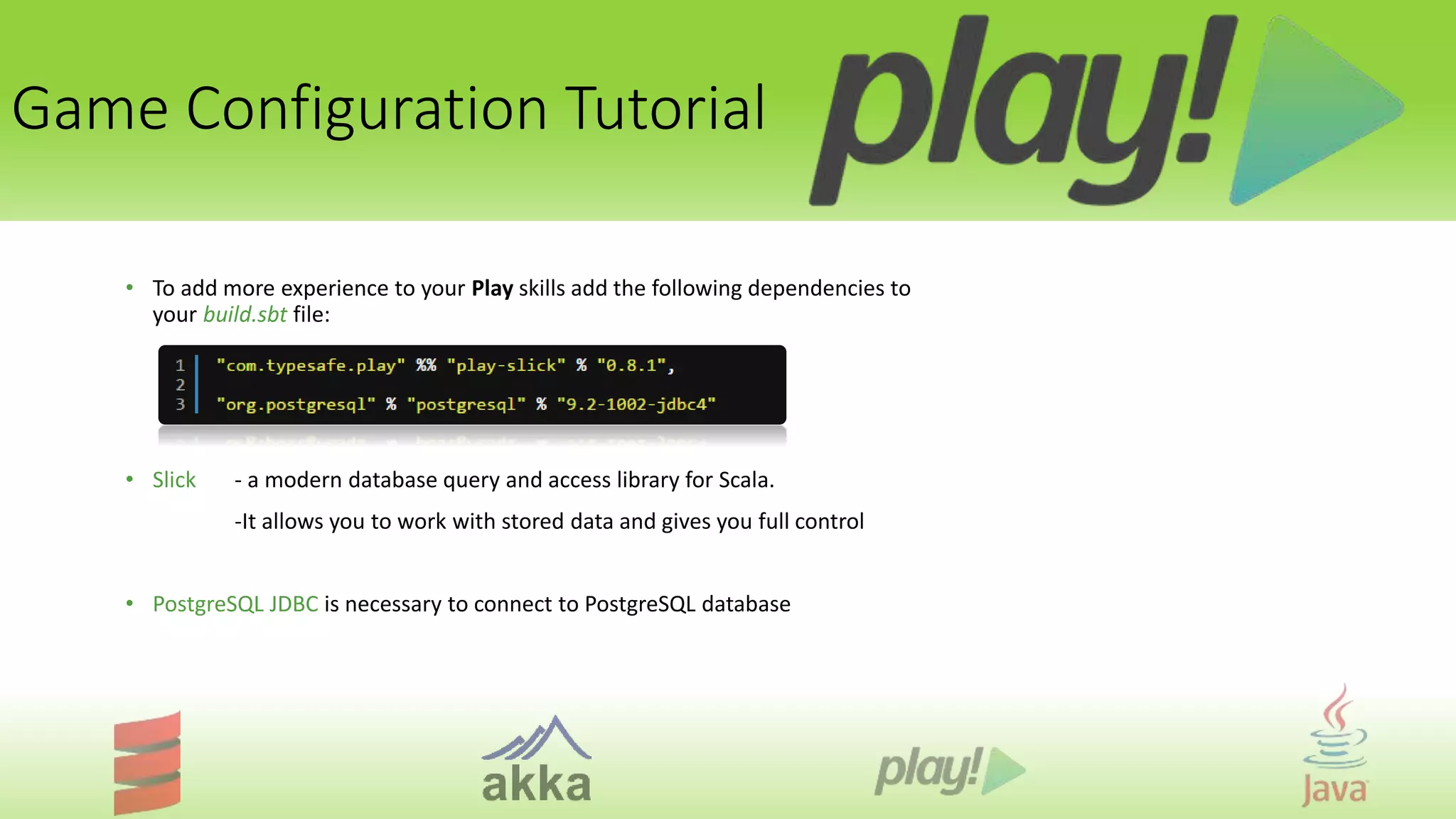 Game Configuration Tutorial
• To add more experience to your Play skills add the following dependencies to
your build.sbt file:
• Slick - a modern database query and access library for Scala.
-It allows you to work with stored data and gives you full control
• PostgreSQL JDBC is necessary to connect to PostgreSQL database
 