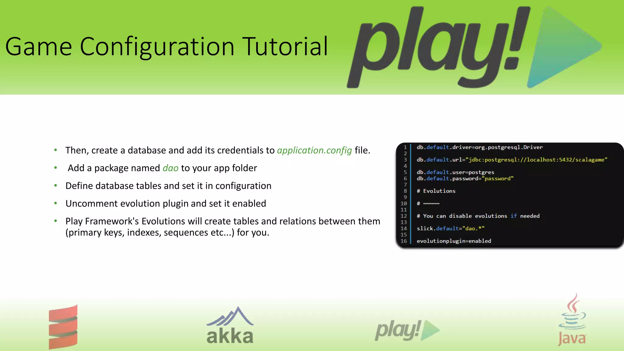 Game Configuration Tutorial
• Then, create a database and add its credentials to application.config file.
• Add a package named dao to your app folder
• Define database tables and set it in configuration
• Uncomment evolution plugin and set it enabled
• Play Framework's Evolutions will create tables and relations between them
(primary keys, indexes, sequences etc...) for you.
 