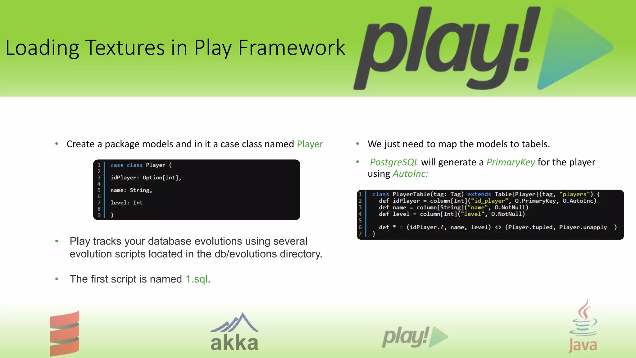 Loading Textures in Play Framework
• Create a package models and in it a case class named Player
• Play tracks your database evolutions using several
evolution scripts located in the db/evolutions directory.
• The first script is named 1.sql.
• We just need to map the models to tabels.
• PostgreSQL will generate a PrimaryKey for the player
using AutoInc:
 