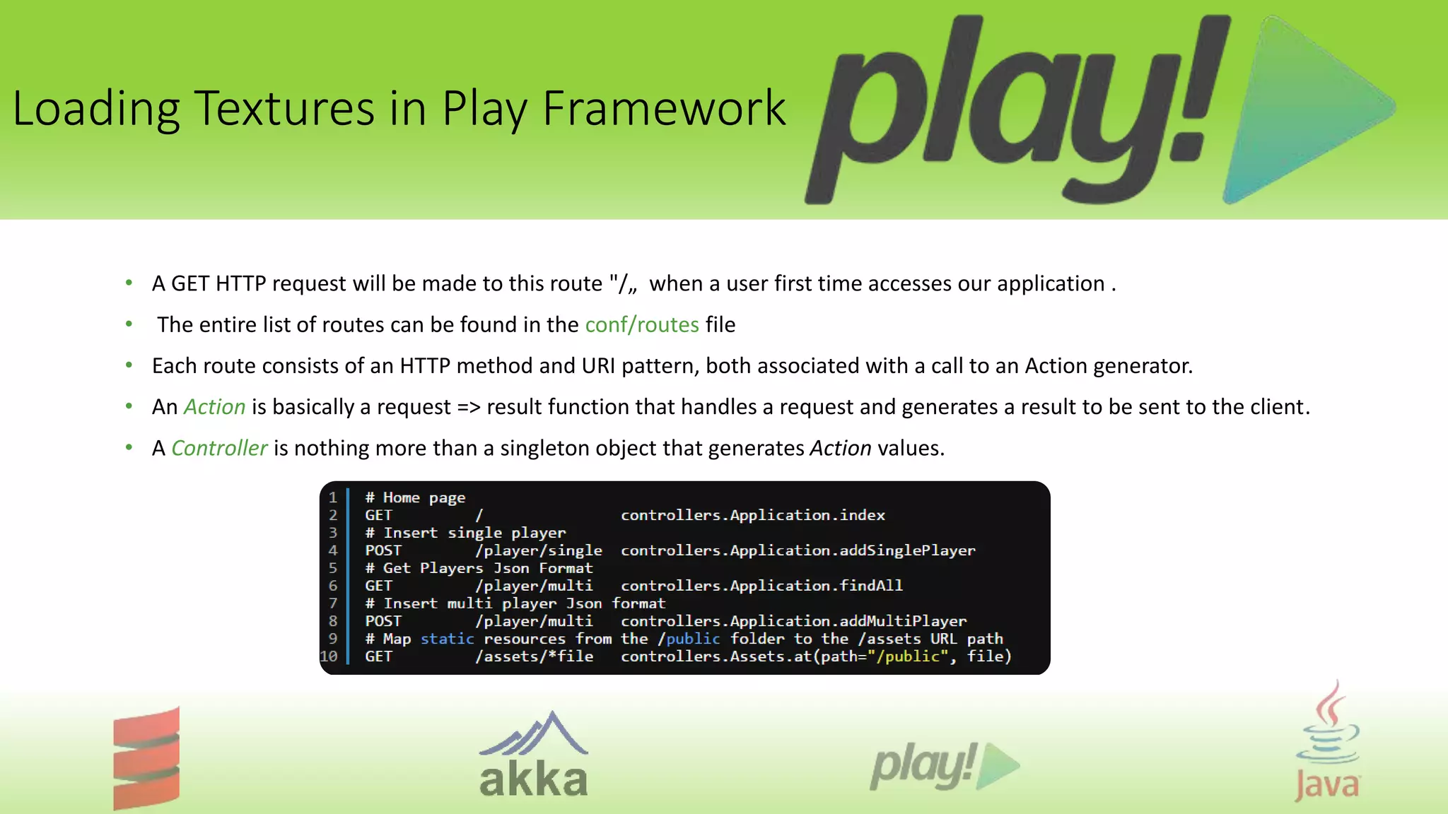 Loading Textures in Play Framework
• A GET HTTP request will be made to this route "/„ when a user first time accesses our application .
• The entire list of routes can be found in the conf/routes file
• Each route consists of an HTTP method and URI pattern, both associated with a call to an Action generator.
• An Action is basically a request => result function that handles a request and generates a result to be sent to the client.
• A Controller is nothing more than a singleton object that generates Action values.
 
