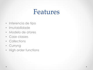 Features
• Inferencia de tipo
• Imutabilidade
• Modelo de atores
• Case classes
• Collections
• Curryng
• High order functions
 