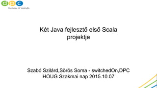 Két Java fejlesztő első Scala
projektje
Szabó Szilárd,Sörös Soma - switchedOn,DPC
HOUG Szakmai nap 2015.10.07
 