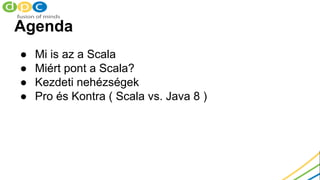 Agenda
● Mi is az a Scala
● Miért pont a Scala?
● Kezdeti nehézségek
● Pro és Kontra ( Scala vs. Java 8 )
 