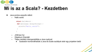 Mi is az a Scala? - Kezdetben
● Java pontos-vesszők nélkül:
– Hello world:
– JVM-ben fut
– Objektum Orientált
– Teljes mér...