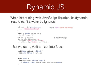 Dynamic JS
When interacting with JavaScript libraries, its dynamic 
nature can’t always be ignored
val guest = js.Dynamic.literal( 
name = "Scala User Group" 
)
But we can give it a nicer interface
trait Guest extends js.Object { 
val name: String = js.native 
} 
 
object Guest { 
def apply(name: String): Guest = 
js.Dynamic.literal(name = name).asInstanceOf[Guest] 
}
import js.Dynamic.{global => g} 
g.console.log(guest) 
 
val dom = g.document 
val p = dom.createElement("p") 
p.innerHTML = s"Hi ${guest.name}!" 
dom.getElementById("main").appendChild(p)
 