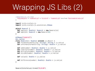 Wrapping JS Libs (2)
import scala.scalajs.js 
import scala.scalajs.js.annotation.JSName 
 
object Numeral { 
def apply(n: Double): Numeral = new Numeral(n) 
def apply(): Numeral = new Numeral(0) 
} 
 
@JSName("numeral") 
@js.native 
class Numeral(n: Double) extends js.Object { 
def format(formatString: String): String = js.native 
def unformat(formatString: String): Double = js.native 
 
def add(number: Double): Double = js.native 
def subtract(number: Double): Double = js.native 
def multiply(number: Double): Double = js.native 
def divide(number: Double): Double = js.native 
 
def value(): Double = js.native 
 
def difference(number: Double): Double = js.native 
}
jsDependencies ++= Seq( 
"org.webjars" % "numeral-js" % "1.5.3-1" / "numeral.js" minified "min/numeral.min.js" 
)
Numeral(totalValue).format("0,0.00")
 