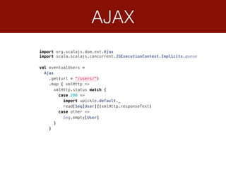 AJAX
import org.scalajs.dom.ext.Ajax
import scala.scalajs.concurrent.JSExecutionContext.Implicits.queue
 
val eventualUsers = 
Ajax 
.get(url = "/users/") 
.map { xmlHttp => 
xmlHttp.status match { 
case 200 => 
import upickle.default._ 
read[Seq[User]](xmlHttp.responseText) 
case other => 
Seq.empty[User] 
} 
}
 