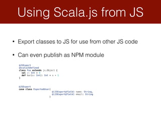 • Export classes to JS for use from other JS code
• Can even publish as NPM module
Using Scala.js from JS
@JSExport 
case class ExportedUser( 
@(JSExport@field) name: String, 
@(JSExport@field) email: String 
)
@JSExport 
@ScalaJSDefined 
class Foo extends js.Object { 
val x: Int = 4 
def bar(x: Int): Int = x + 1 
}
 