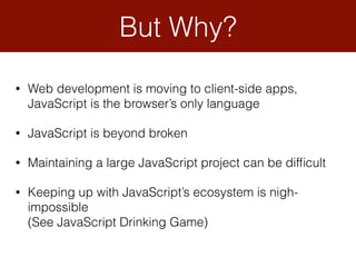 But Why?
• Web development is moving to client-side apps, 
JavaScript is the browser’s only language
• JavaScript is beyond broken
• Maintaining a large JavaScript project can be difﬁcult
• Keeping up with JavaScript’s ecosystem is nigh-
impossible 
(See JavaScript Drinking Game)
 