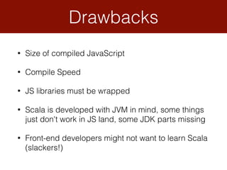 • Size of compiled JavaScript
• Compile Speed
• JS libraries must be wrapped
• Scala is developed with JVM in mind, some things
just don't work in JS land, some JDK parts missing
• Front-end developers might not want to learn Scala
(slackers!)
Drawbacks
 