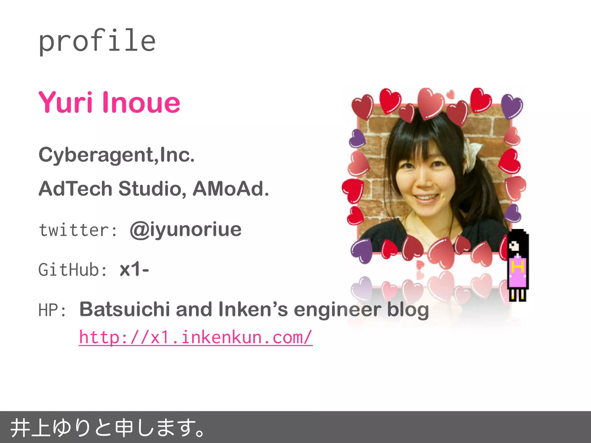 Yuri Inoue
Cyberagent,Inc.
AdTech Studio, AMoAd.
twitter: @iyunoriue
GitHub: x1-
HP: Batsuichi and Inken’s engineer blog
http://x1.inkenkun.com/
profile
井上ゆりと申します。
 