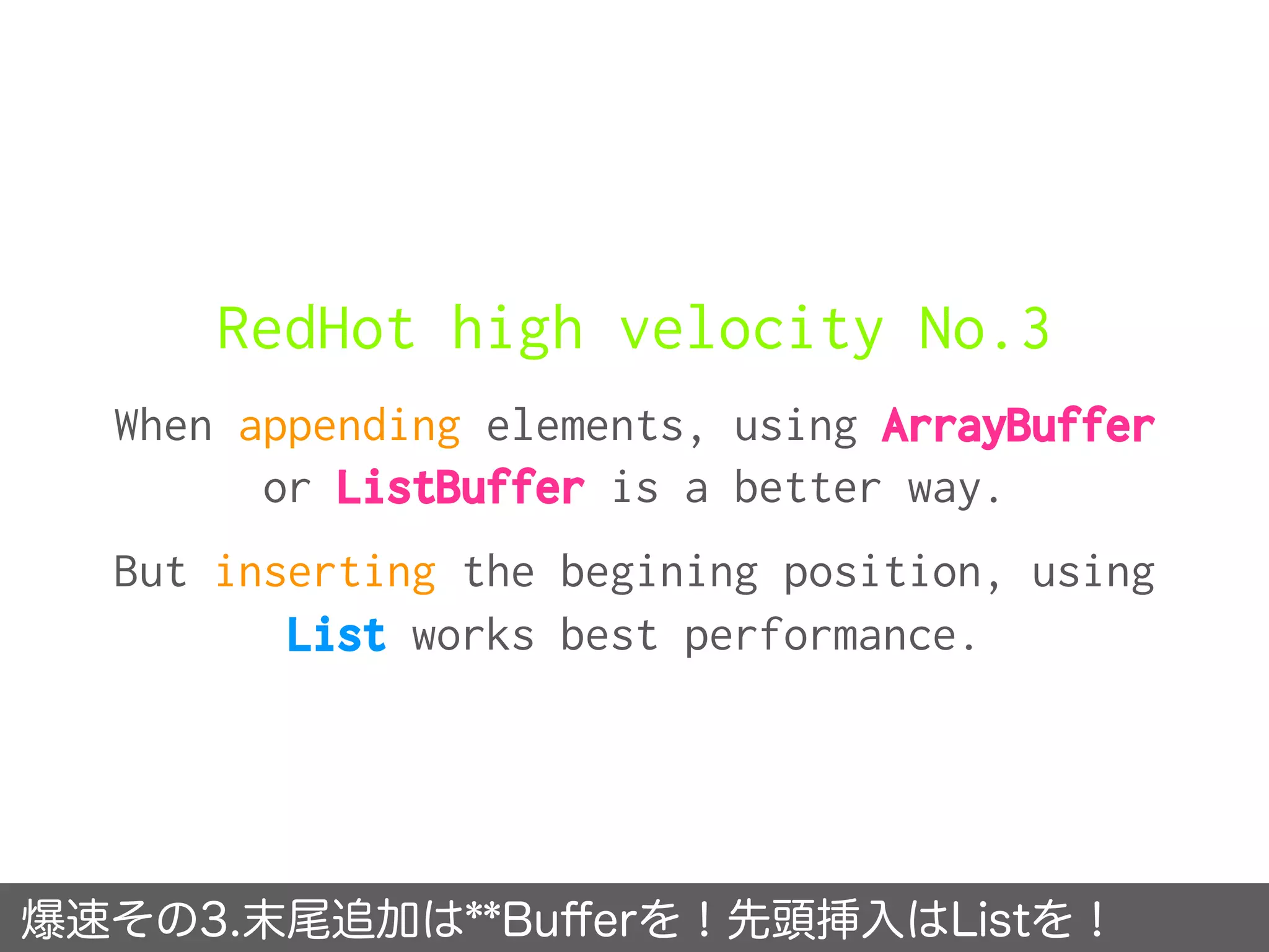 RedHot high velocity No.3
When appending elements, using ArrayBuffer
or ListBuffer is a better way.
But inserting the begining position, using
List works best performance.
爆速その3.末尾追加は**Buﬀerを！先頭挿入はListを！
 