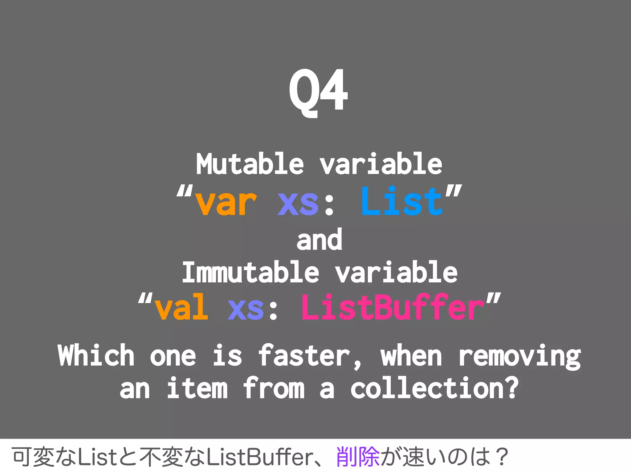 Q4
Mutable variable
“var xs: List”
and
Immutable variable
“val xs: ListBuffer”
Which one is faster, when removing
an item from a collection?
可変なListと不変なListBuﬀer、削除が速いのは？
 