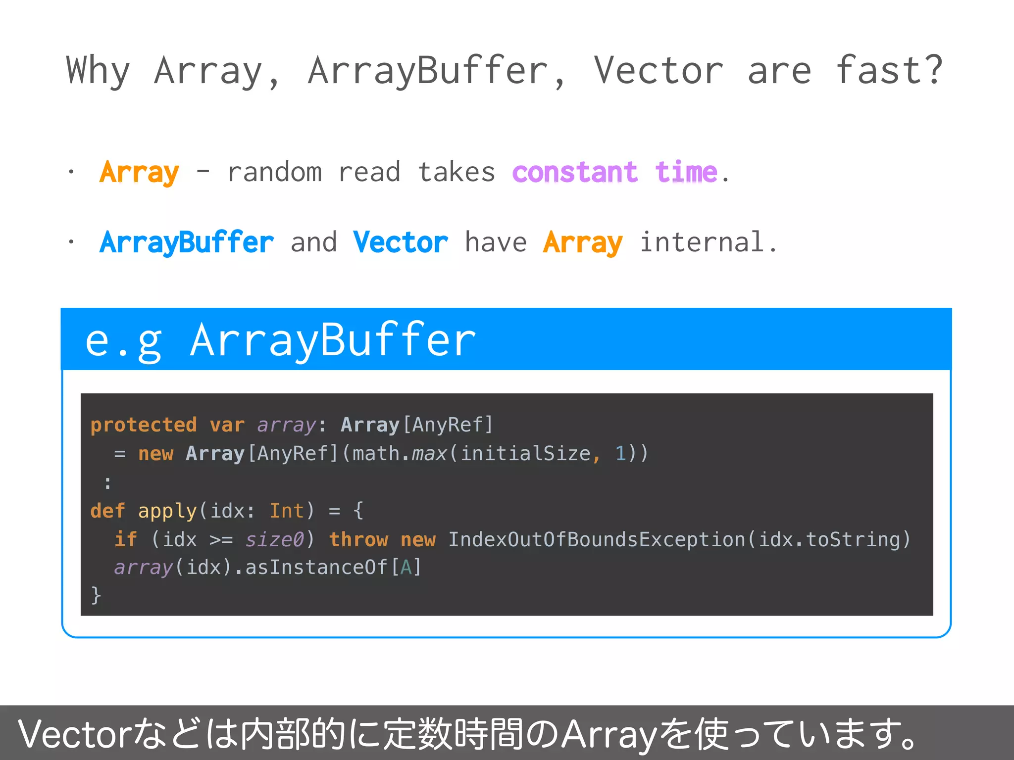 Why Array, ArrayBuffer, Vector are fast?
Vectorなどは内部的に定数時間のArrayを使っています。
• Array - random read takes constant time.
• ArrayBuffer and Vector have Array internal.
protected var array: Array[AnyRef]
= new Array[AnyRef](math.max(initialSize, 1))
:
def apply(idx: Int) = { 
if (idx >= size0) throw new IndexOutOfBoundsException(idx.toString) 
array(idx).asInstanceOf[A] 
}
e.g ArrayBuffer
 