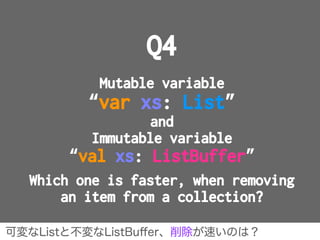 Q4
Mutable variable
“var xs: List”
and
Immutable variable
“val xs: ListBuffer”
Which one is faster, when removing
an item ...
