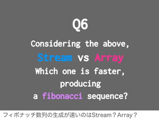 Q6
Considering the above,
Stream vs Array
Which one is faster,
producing
a fibonacci sequence?
フィボナッチ数列の生成が速いのはStream？Arra...