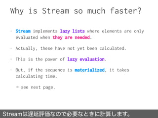 Why is Stream so much faster?
Streamは遅延評価なので必要なときに計算します。
• Stream implements lazy lists where elements are only
evaluated ...