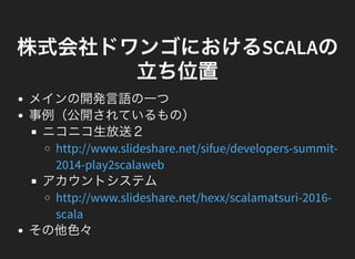 株式会社ドワンゴにおけるSCALAの
立ち位置
メインの開発言語の一つ
事例（公開されているもの）
ニコニコ生放送２
アカウントシステム
その他色々
http://www.slideshare.net/sifue/developers-summit-
2014-play2scalaweb
http://www.slideshare.net/hexx/scalamatsuri-2016-
scala
 