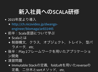 新入社員へのSCALA研修
2015年度より導入
前半：Scala言語について学ぶ
Scalaとは
制御構文，クラス，オブジェクト，トレイト，型パ
ラメータ，etc．
後半：Play 2フレームワークを用いたアプリケーショ
ン開発
演習問題
Immutable Stackの定義，foldLe を用いたreverseの
定義，二分木とsortメソッド，etc．
http://ch.nicovideo.jp/dwango-
engineer/blomaga/ar831445
 