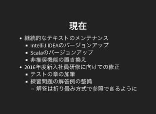 現在
継続的なテキストのメンテナンス
IntelliJ IDEAのバージョンアップ
Scalaのバージョンアップ
非推奨機能の置き換え
2016年度新入社員研修に向けての修正
テストの章の加筆
練習問題の解答例の整備
解答は折り畳み方式で参照できるように
 