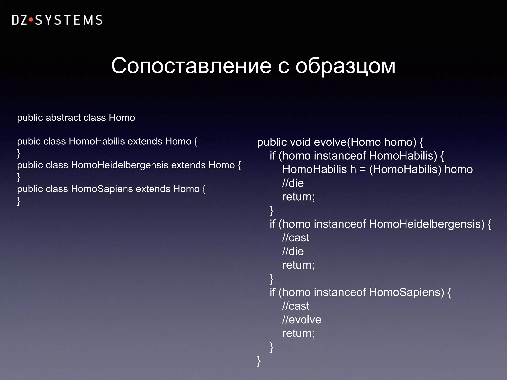 Сопоставление с образцом
public abstract class Homo
pubic class HomoHabilis extends Homo {
}
public class HomoHeidelbergensis extends Homo {
}
public class HomoSapiens extends Homo {
}
public void evolve(Homo homo) {
if (homo instanceof HomoHabilis) {
HomoHabilis h = (HomoHabilis) homo
//die
return;
}
if (homo instanceof HomoHeidelbergensis) {
//cast
//die
return;
}
if (homo instanceof HomoSapiens) {
//cast
//evolve
return;
}
}
 