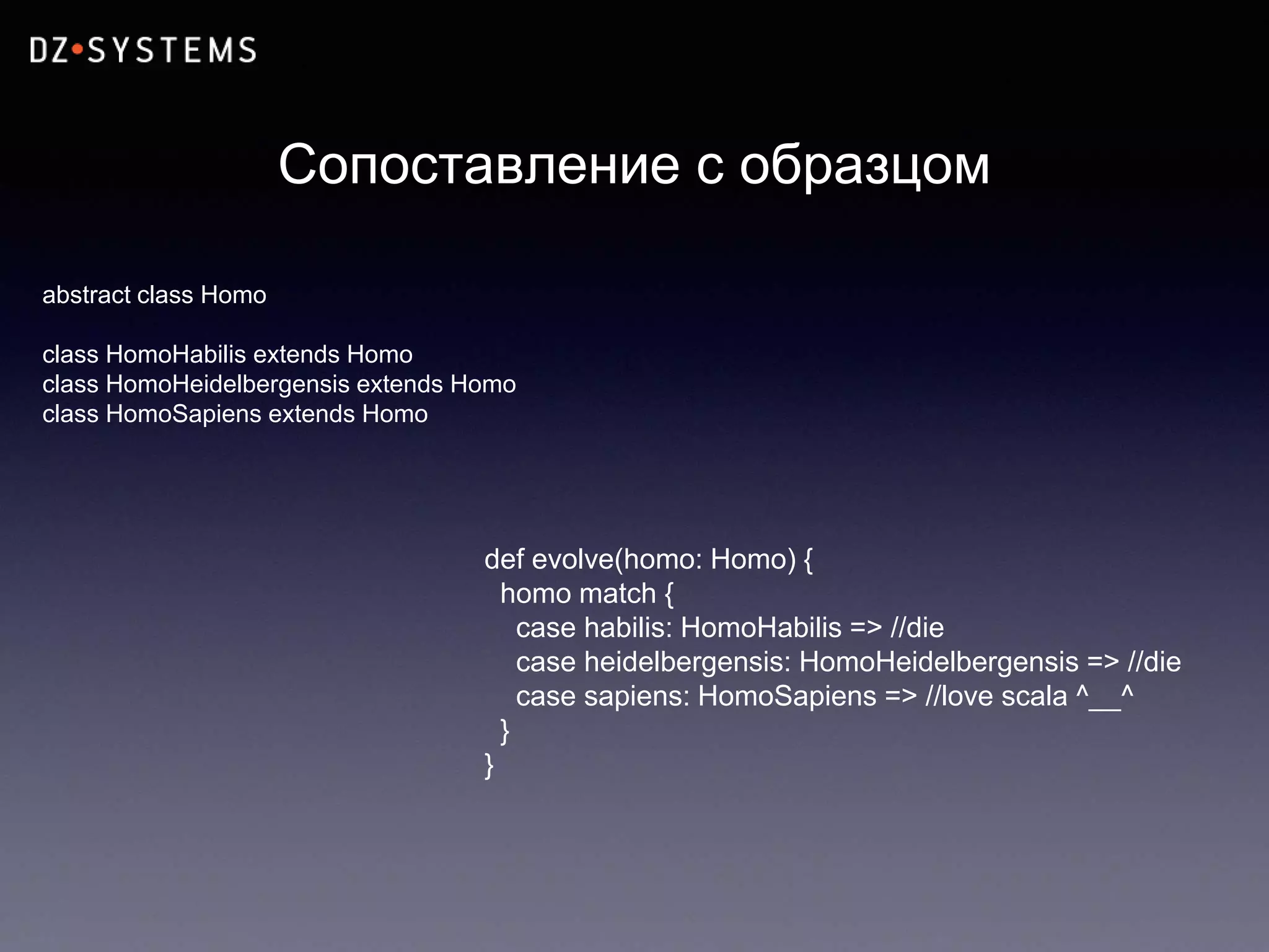 Сопоставление с образцом
abstract class Homo
class HomoHabilis extends Homo
class HomoHeidelbergensis extends Homo
class HomoSapiens extends Homo
def evolve(homo: Homo) {
homo match {
case habilis: HomoHabilis => //die
case heidelbergensis: HomoHeidelbergensis => //die
case sapiens: HomoSapiens => //love scala ^__^
}
}
 