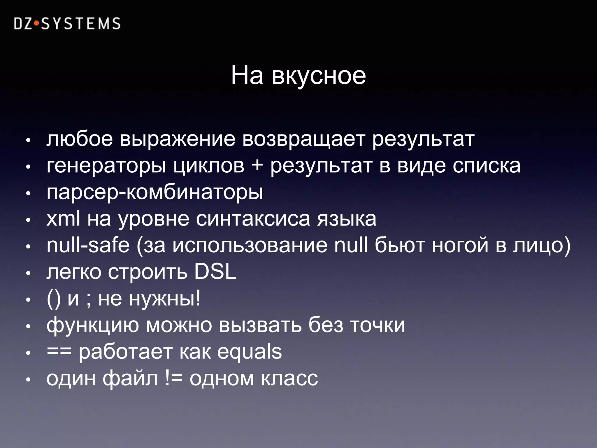 На вкусное
• любое выражение возвращает результат
• генераторы циклов + результат в виде списка
• парсер-комбинаторы
• xml на уровне синтаксиса языка
• null-safe (за использование null бьют ногой в лицо)
• легко строить DSL
• () и ; не нужны!
• функцию можно вызвать без точки
• == работает как equals
• один файл != одном класс
 