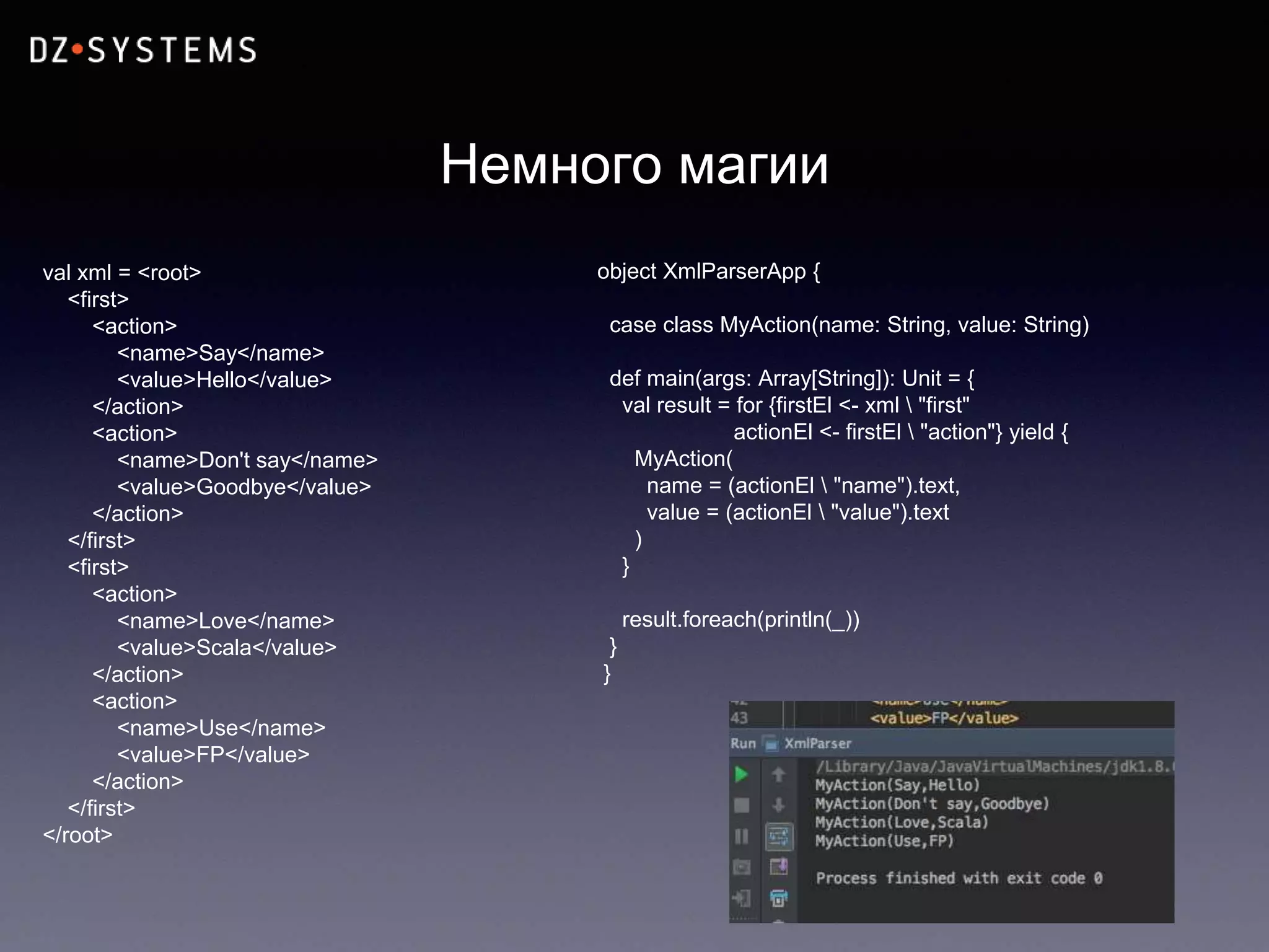 Немного магии
val xml = <root>
<first>
<action>
<name>Say</name>
<value>Hello</value>
</action>
<action>
<name>Don't say</name>
<value>Goodbye</value>
</action>
</first>
<first>
<action>
<name>Love</name>
<value>Scala</value>
</action>
<action>
<name>Use</name>
<value>FP</value>
</action>
</first>
</root>
object XmlParserApp {
case class MyAction(name: String, value: String)
def main(args: Array[String]): Unit = {
val result = for {firstEl <- xml  "first"
actionEl <- firstEl  "action"} yield {
MyAction(
name = (actionEl  "name").text,
value = (actionEl  "value").text
)
}
result.foreach(println(_))
}
}
 