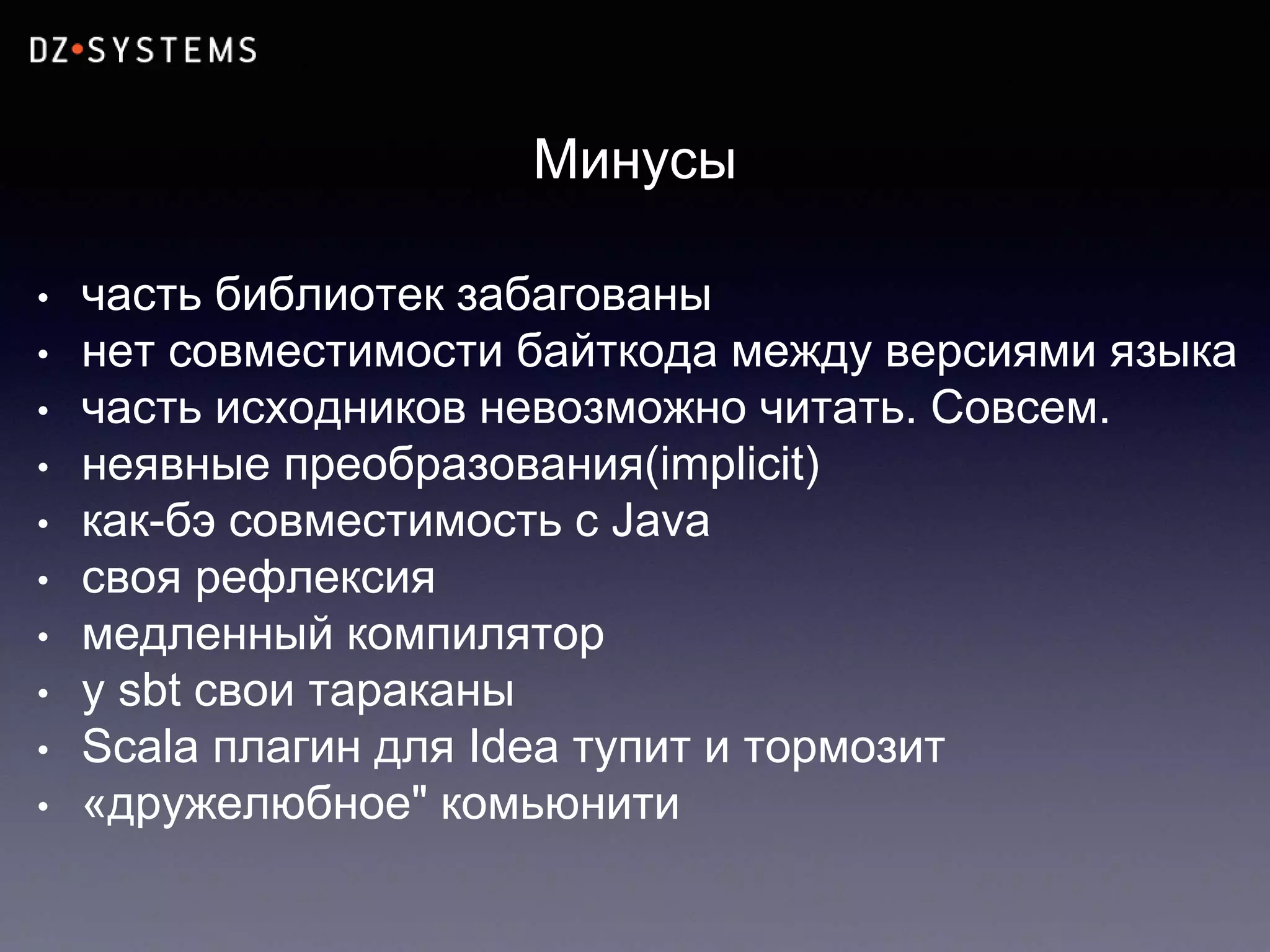 Минусы
• часть библиотек забагованы
• нет совместимости байткода между версиями языка
• часть исходников невозможно читать. Совсем.
• неявные преобразования(implicit)
• как-бэ совместимость с Java
• своя рефлексия
• медленный компилятор
• у sbt свои тараканы
• Scala плагин для Idea тупит и тормозит
• «дружелюбное" комьюнити
 