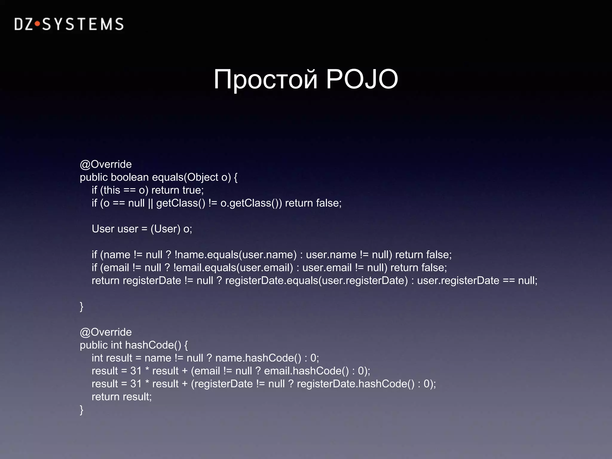 Простой POJO
@Override
public boolean equals(Object o) {
if (this == o) return true;
if (o == null || getClass() != o.getClass()) return false;
User user = (User) o;
if (name != null ? !name.equals(user.name) : user.name != null) return false;
if (email != null ? !email.equals(user.email) : user.email != null) return false;
return registerDate != null ? registerDate.equals(user.registerDate) : user.registerDate == null;
}
@Override
public int hashCode() {
int result = name != null ? name.hashCode() : 0;
result = 31 * result + (email != null ? email.hashCode() : 0);
result = 31 * result + (registerDate != null ? registerDate.hashCode() : 0);
return result;
}
 