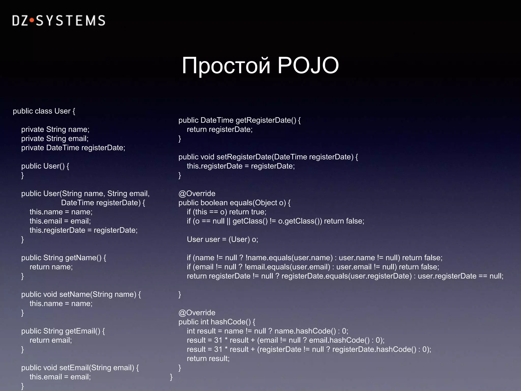 Простой POJO
public class User {
private String name;
private String email;
private DateTime registerDate;
public User() {
}
public User(String name, String email,
DateTime registerDate) {
this.name = name;
this.email = email;
this.registerDate = registerDate;
}
public String getName() {
return name;
}
public void setName(String name) {
this.name = name;
}
public String getEmail() {
return email;
}
public void setEmail(String email) {
this.email = email;
}
public DateTime getRegisterDate() {
return registerDate;
}
public void setRegisterDate(DateTime registerDate) {
this.registerDate = registerDate;
}
@Override
public boolean equals(Object o) {
if (this == o) return true;
if (o == null || getClass() != o.getClass()) return false;
User user = (User) o;
if (name != null ? !name.equals(user.name) : user.name != null) return false;
if (email != null ? !email.equals(user.email) : user.email != null) return false;
return registerDate != null ? registerDate.equals(user.registerDate) : user.registerDate == null;
}
@Override
public int hashCode() {
int result = name != null ? name.hashCode() : 0;
result = 31 * result + (email != null ? email.hashCode() : 0);
result = 31 * result + (registerDate != null ? registerDate.hashCode() : 0);
return result;
}
}
 